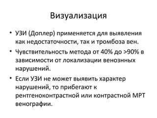 Визуализация
• УЗИ (Доплер) применяется для выявления
как недостаточности, так и тромбоза вен.
• Чувствительность метода от 40% до >90% в
зависимости от локализации венознных
нарушений.
• Если УЗИ не может выявить характер
нарушений, то прибегают к
рентгеноконтрастной или контрастной МРТ
венографии.
 