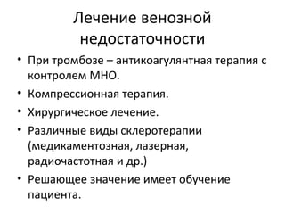 Лечение венозной
недостаточности
• При тромбозе – антикоагулянтная терапия с
контролем МНО.
• Компрессионная терапия.
• Хирургическое лечение.
• Различные виды склеротерапии
(медикаментозная, лазерная,
радиочастотная и др.)
• Решающее значение имеет обучение
пациента.
 
