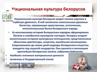 Национальная культура белорусов
• Национальная культура белорусов уходит своими корнями в
глубокую древность. В ней заключены колоссальные духовные
богатства, отражающие нравственное, эстетическое,
интеллектуальное бытие белорусского народа.
• За многовековую историю белорусским народом сформировано
богатое и самобытное культурное наследие. Беларусь владеет
значительным историко-культурным потенциалом, представленным
объектами архитектуры, искусства, музейными коллекциями.
Сохранившиеся до наших дней шедевры белорусского искусства
находятся под защитой государства. Они хранятся в коллекциях
крупнейших белорусских музеев, собраниях библиотек.
• Наиболее значимые материальные ценности
• включены в Государственный список
• историко-культурных
• ценностей Беларуси.
 
