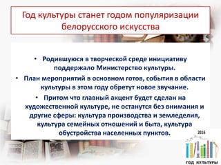 Год культуры станет годом популяризации
белорусского искусства
• Родившуюся в творческой среде инициативу
поддержало Министерство культуры.
• План мероприятий в основном готов, события в области
культуры в этом году обретут новое звучание.
• Притом что главный акцент будет сделан на
художественной культуре, не останутся без внимания и
другие сферы: культура производства и земледелия,
культура семейных отношений и быта, культура
обустройства населенных пунктов.
 