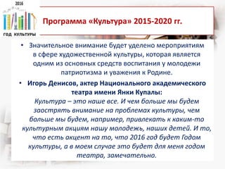 Программа «Культура» 2015-2020 гг.
• Значительное внимание будет уделено мероприятиям
в сфере художественной культуры, которая является
одним из основных средств воспитания у молодежи
патриотизма и уважения к Родине.
• Игорь Денисов, актер Национального академического
театра имени Янки Купалы:
Культура – это наше все. И чем больше мы будем
заострять внимание на проблемах культуры, чем
больше мы будем, например, привлекать к каким-то
культурным акциям нашу молодежь, наших детей. И то,
что есть акцент на то, что 2016 год будет Годом
культуры, а в моем случае это будет для меня годом
театра, замечательно.
 