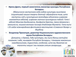 • Ирина Дрига, первый заместитель министра культуры Республики
Беларусь:
Абвяшчэнне наступнага года годам культуры выклікана
ініцыятывай нашых творчы дзеячоў і абумоўлена тым, што
наступны год у культурным календары адзначаны шэрагам
знакамітых юбілеяў, шэрагам значных культурных падзей. Гэта і
юбілей Максіма Багдановіча, Кандрата Крапівы, Івана Шамякіна і,
канешна ж, нашага вялікага песняра Уладзіміра Мулявіна. Гэта яшчэ
і 25-годзе міжнароднага фестываля мастацтва «Славянскі базар» у
Віцебску.
• Владимир Прокопцов, директор Национального художественного
музея Республики Беларусь:
Дзякуючы, я думаю, Году культуры, мы яшчэ больш актыўна
пакажам і сабе, жыхарам Рэспублікі Беларусь, і пакажам замежным
наведвальнікам, турыстам, гледачам, што мы багатая на
таленты нацыя і мы можам гэтым ганарыцца.
•
 
