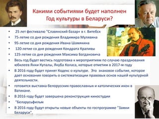 Какими событиями будет наполнен
Год культуры в Беларуси?
• 25 лет фестивалю "Славянский базар« в г. Витебск
• 75-летие со дня рождения Владимира Мулявина
• 95-летие со дня рождения Ивана Шамякина
• 120-летие со дня рождения Кондрата Крапивы
• 125-летие со дня рождения Максима Богдановича
• Весь год будет вестись подготовка к мероприятиям по случаю празднования
юбилеев Янки Купалы, Якуба Коласа, которые отметим в 2017-м году
• В 2016 году будет принят Кодекс о культуре. Это знаковое событие, которое
дает основания говорить о систематизации правовых основ нашей культурной
деятельности.
• готовится выставка белорусских православных и католических икон в
Ватикане.
• В 2016 году будет завершена реконструкция киностудии
• "Беларусьфильм
• В 2016 году будут открыты новые объекты по госпрограмме "Замки
Беларуси".
 