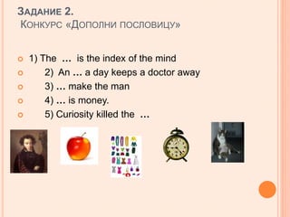 ЗАДАНИЕ 2.
КОНКУРС «ДОПОЛНИ ПОСЛОВИЦУ»
 1) The … is the index of the mind
 2) An … a day keeps a doctor away
 3) … make the man
 4) … is money.
 5) Curiosity killed the …
 