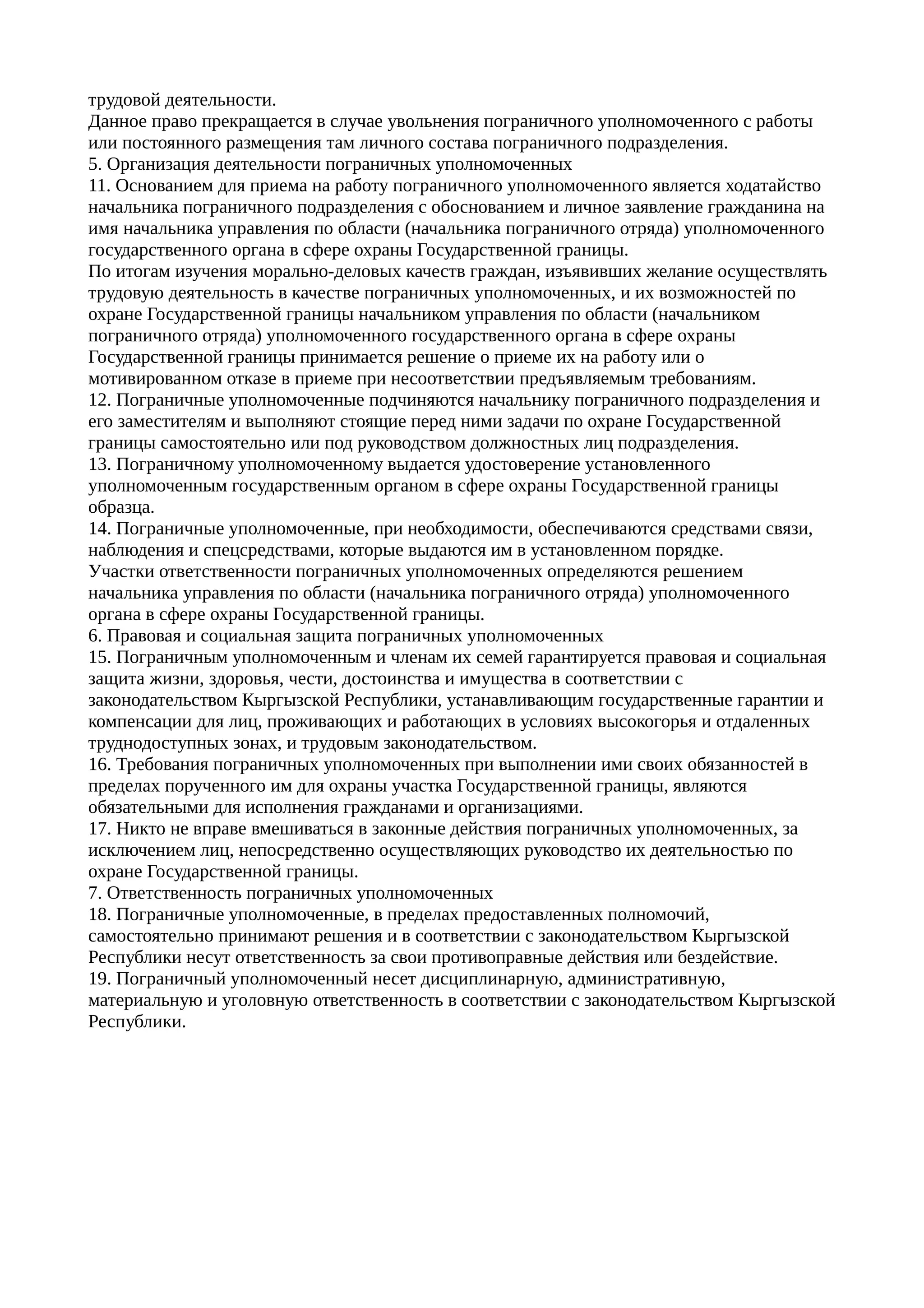 трудовой деятельности.
Данное право прекращается в случае увольнения пограничного уполномоченного с работы
или постоянного размещения там личного состава пограничного подразделения.
5. Организация деятельности пограничных уполномоченных
11. Основанием для приема на работу пограничного уполномоченного является ходатайство
начальника пограничного подразделения с обоснованием и личное заявление гражданина на
имя начальника управления по области (начальника пограничного отряда) уполномоченного
государственного органа в сфере охраны Государственной границы.
По итогам изучения морально-деловых качеств граждан, изъявивших желание осуществлять
трудовую деятельность в качестве пограничных уполномоченных, и их возможностей по
охране Государственной границы начальником управления по области (начальником
пограничного отряда) уполномоченного государственного органа в сфере охраны
Государственной границы принимается решение о приеме их на работу или о
мотивированном отказе в приеме при несоответствии предъявляемым требованиям.
12. Пограничные уполномоченные подчиняются начальнику пограничного подразделения и
его заместителям и выполняют стоящие перед ними задачи по охране Государственной
границы самостоятельно или под руководством должностных лиц подразделения.
13. Пограничному уполномоченному выдается удостоверение установленного
уполномоченным государственным органом в сфере охраны Государственной границы
образца.
14. Пограничные уполномоченные, при необходимости, обеспечиваются средствами связи,
наблюдения и спецсредствами, которые выдаются им в установленном порядке.
Участки ответственности пограничных уполномоченных определяются решением
начальника управления по области (начальника пограничного отряда) уполномоченного
органа в сфере охраны Государственной границы.
6. Правовая и социальная защита пограничных уполномоченных
15. Пограничным уполномоченным и членам их семей гарантируется правовая и социальная
защита жизни, здоровья, чести, достоинства и имущества в соответствии с
законодательством Кыргызской Республики, устанавливающим государственные гарантии и
компенсации для лиц, проживающих и работающих в условиях высокогорья и отдаленных
труднодоступных зонах, и трудовым законодательством.
16. Требования пограничных уполномоченных при выполнении ими своих обязанностей в
пределах порученного им для охраны участка Государственной границы, являются
обязательными для исполнения гражданами и организациями.
17. Никто не вправе вмешиваться в законные действия пограничных уполномоченных, за
исключением лиц, непосредственно осуществляющих руководство их деятельностью по
охране Государственной границы.
7. Ответственность пограничных уполномоченных
18. Пограничные уполномоченные, в пределах предоставленных полномочий,
самостоятельно принимают решения и в соответствии с законодательством Кыргызской
Республики несут ответственность за свои противоправные действия или бездействие.
19. Пограничный уполномоченный несет дисциплинарную, административную,
материальную и уголовную ответственность в соответствии с законодательством Кыргызской
Республики.
 