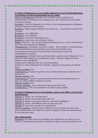 2η σκηνή: Ο Θηραμένης με εννιά πρέσβεις βρίσκονται στη Σελασσία (βορειότερα
της Σπάρτης) με απόλυτη δικαιοδοσία για την ειρήνη
Έφορος (Λακεδαιμόνιος): Φωνάξτε τους να έρθουν μέσα στη Σπάρτη, θα
συγκαλέσουμε συνέλευση με τους συμμάχους μας, για να βρούμε μια λύση, καθώς
είναι φλέγον ζήτημα.
Κορίνθιος 1: Εμείς δε δεχόμαστε, δεν γίνεται να τους συγχωρέσουμε τους Αθηναίους
έτσι απλά, μετά από όσα μας έκαναν.
Κορίνθιος 2: Είχαν άσχημα πράγματα στο μυαλό τους… Τους θόλωσε η εξουσία και
η δύναμη.
Κορίνθιος 1: Δεν σεβάστηκαν
Κορίνθιος 2: Δε λυπήθηκαν
Κορίνθιος 1: Σκότωσαν συμπατριώτες μας
Κορίνθιος 2: χωρίς οίκτο και με βάναυσο τρόπο.
Θηβαίος: Πάνω απ’ όλα εμείς δε δεχόμαστε ειρήνη μαζί τους. Ας τους σκοτώσουμε!
Ναι! (όλοι μαζί Κορίνθιοι και Θηβαίος)
Λακεδαιμόνιος 1: Σύντροφοι, σκεφτείτε το καλά… Είναι δυνατόν να καταστρέψουμε
μια ελληνική πόλη που έχει προσφέρει τόσα πολλά στην Ελλάδα; Στους
μεγαλύτερους κινδύνους και στις μεγαλύτερες απειλές ήταν εκεί και την
υπερασπιζόταν με ανδρεία.
Λακεδαιμόνιος 2: Ησυχία! Άρα η μόνη λύση είναι η ειρήνη και όσοι διαφωνούν να το
δηλώσουν τώρα. Θαρρώ πως σκεφτόμαστε λογικά…άλλωστε υπάρχει και άλλος
τρόπος να τους εκδικηθούμε.
(γυρίζει προς το Θηραμένη και τους άλλους πρέσβεις)
Ακούστε με καλά εκπρόσωποι των Αθηναίων. Δέχεστε να γκρεμίσουμε τα Μακρά
Τείχη;
Αθηναίοι πρέσβεις: Ναι
Λακεδαιμόνιος 2: Δέχεστε να μείνετε μόνο με δώδεκα πλοία και τα υπόλοιπα να τα
παραδώσετε;
Αθηναίοι πρέσβεις: Ναι
Λακεδαιμόνιος 2: Δέχεστε να μας ακολουθείτε παντού σε γη και θάλασσα και να
έχετε τους ίδιους εχθρούς και φίλους με εμάς;
Αθηναίοι πρέσβεις: Ναι
Αθηναίος πρέσβης 1: Έτσι κι αλλιώς δεν έχουμε και άλλη λύση
Λακεδαιμόνιος 3: Τότε σας ανακοινώνω πως πλέον έχουμε ειρήνη.
3η σκηνή: Ο Θηραμένη και οι εννιά πρέσβεις γυρνάνε στην Αθήνα, ενώ όλοι τους
περικυκλώνουν.
Αθηναίος 1: Ήρθαν! Να ’τοι! Επιτέλους!
Αθηναίος 2: Ελπίζω να μας έχουν φέρει καλά νέα.
Αθηναίος 3: Πρέπει να μας έχουν καλά νέα, γιατί αλλιώς χαθήκαμε!
Αθηναίος 4: Αλλιώς, θα πεθάνουμε από την πείνα και εμείς…
Αθηναίος 5: Κάντε όμως ησυχία για να ακούσουμε!
Αθηναίος πρέσβης 1: Έχουμε ειρήνη. Πηγαίνετε όλοι στα σπίτια σας τώρα, γιατί
μόλις γυρίσαμε από μακρύ ταξίδι και είμαστε κουρασμένοι. Θα σας ανακοινώσουμε
τα νέα αναλυτικά αύριο.
(Την επόμενη μέρα)
Θηραμένης: Εκ μέρους όλων των πρέσβεων, σας ανακοινώνω τους όρους με τους
οποίους οι Λακεδαιμόνιοι δέχτηκαν να συνάψουν ειρήνη. Η μόνη μας λύση είναι να
 