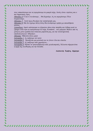 τους υπακούσουμε και να γκρεμίσουμε τα μακρά τείχη. Αυτός είναι ο πρώτος και ο
πιο σημαντικός όρος.
Αθηναίος 6: Ε και τι να κάνουμε… Θα δεχτούμε. Ας τα γκρεμίσουμε. Όλοι
συμφωνούμε.
Αθηναίος 7: Αυτό όμως θα φέρει την καταστροφή μας.
Αθηναίος 8: Μα δεν έχουμε άλλη λύση. Θα συνάψουμε ειρήνη με οποιοδήποτε
κόστος.
Λύσανδρος: Αφού επέστρεψαν οι εξόριστοι πίσω στην πατρίδα και λύθηκε αυτό το
ζήτημα είναι ώρα να γκρεμίσουμε τα τείχη. Κοπιάστε…και γρήγορα. Βγάλτε από τη
μέση το μόνο εμπόδιο που στέκεται μπροστά μας, για την ολοκληρωτική
υποδούλωση των Αθηναίων.
Αθηναίοι: Μάλιστα (όλοι μαζί)
Αυλητρίδα 1: Ας παίξουμε τον αυλό
Αυλητρίδα 2: Χρειάζεται μια μουσική για να γίνουν όλα πιο εύκολα
Αυλητρίδα 3: Ας παίξουμε κάτι χαρούμενο…
Αυλητρίδα 4: Πρέπει να τραγουδήσουμε κάτι μεγαλοπρεπές. Άλλωστε σήμερα είναι
η αρχή της ελευθερίας για την Ελλάδα.
Διασκευή: Ειρήνη, Δήμητρα
 