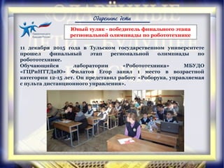 Одаренные дети
Юный туляк - победитель финального этапа
региональной олимпиады по робототехнике
11 декабря 2015 года в Тульском государственном университете
прошел финальный этап региональной олимпиады по
робототехнике.
Обучающийся лаборатории «Робототехника» МБУДО
«ГЦРиНТТДиЮ» Филатов Егор занял 1 место в возрастной
категории 12-15 лет. Он представил работу «Роборука, управляемая
с пульта дистанционного управления».
 