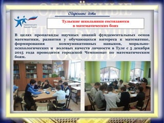 Одаренные дети
Тульские школьники состязаются
в математических боях
В целях пропаганды научных знаний фундаментальных основ
математики, развития у обучающихся интереса к математике,
формирования коммуникативных навыков, морально-
психологических и волевых качеств личности в Туле с 5 декабря
2015 года проводится городской Чемпионат по математическим
боям.
 