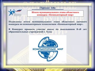 Одаренные дети
Подведены итоги муниципального этапа областного заочного
конкурса по компьютерным технологиям «Компьютерный мир».
В Конкурсе приняли участие около 60 школьников 8-18 лет
образовательных учреждений г. Тулы
Итоги муниципального этапа областного
конкурса «Компьютерный мир»
 