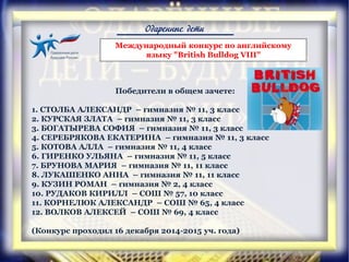 Одаренные дети
Победители в общем зачете:
1. СТОЛБА АЛЕКСАНДР – гимназия № 11, 3 класс
2. КУРСКАЯ ЗЛАТА – гимназия № 11, 3 класс
3. БОГАТЫРЕВА СОФИЯ – гимназия № 11, 3 класс
4. СЕРЕБРЯКОВА ЕКАТЕРИНА – гимназия № 11, 3 класс
5. КОТОВА АЛЛА – гимназия № 11, 4 класс
6. ГИРЕНКО УЛЬЯНА – гимназия № 11, 5 класс
7. БРУНОВА МАРИЯ – гимназия № 11, 11 класс
8. ЛУКАШЕНКО АННА – гимназия № 11, 11 класс
9. КУЗИН РОМАН – гимназия № 2, 4 класс
10. РУДАКОВ КИРИЛЛ – СОШ № 57, 10 класс
11. КОРНЕЛЮК АЛЕКСАНДР – СОШ № 65, 4 класс
12. ВОЛКОВ АЛЕКСЕЙ – СОШ № 69, 4 класс
(Конкурс проходил 16 декабря 2014-2015 уч. года)
Международный конкурс по английскому
языку "British Bulldog VIII"
 
