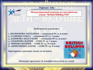Одаренные дети
Победители в регионе:
1. КОЛОСКОВА АНГЕЛИНА – гимназия № 11, 6 класс
2. ГАЛЮЕВА ОЛЬГА – гимназия № 11, 7 класс
3. ДЛИНОВА АНАСТАСИЯ – гимназия № 11, 9 класс
4. СИДОРОВА МАРИЯ – СОШ № 15, 7 класс
5. ЧИКОВА КСЕНИЯ – СОШ № 15, 8 класс
6. АНИКУШИНА ДАРЬЯ – СОШ № 15, 8 класс
Призерами в регионе стали 12 человек.
(Конкурс проходил 16 декабря 2014-2015 уч. года)
Международный конкурс по английскому
языку "British Bulldog VIII"
 