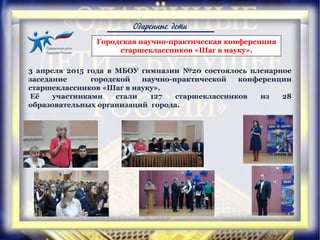 Одаренные дети
3 апреля 2015 года в МБОУ гимназии №20 состоялось пленарное
заседание городской научно-практической конференции
старшеклассников «Шаг в науку».
Её участниками стали 127 старшеклассников из 28
образовательных организаций города.
Городская научно-практическая конференция
старшеклассников «Шаг в науку».
 