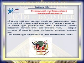 Одаренные дети
28 апреля 2015 года проходит очный тур регионального этапа
всероссийской гуманитарной олимпиады «Умницы и умники».
В очном туре регионального этапа принимают участие
победители заочного тура регионального этапа, который
состоялся 18 марта 2015 года, отобранные по итогам конкурса
эссе.
Тема очного тура олимпиады – Великая Отечественная война
Региональный этап Всероссийской
гуманитарной олимпиады
 