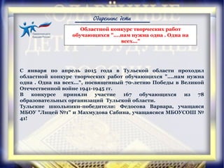 Одаренные дети
С января по апрель 2015 года в Тульской области проходил
областной конкурс творческих работ обучающихся "....нам нужна
одна . Одна на всех...", посвященный 70-летию Победы в Великой
Отечественной войне 1941-1945 гг.
В конкурсе приняли участие 167 обучающихся из 78
образовательных организаций Тульской области.
Тульские школьники-победители: Федосова Варвара, учащаяся
МБОУ "Лицей №1" и Махмудова Сабина, учащаясяся МБОУСОШ №
41!
Областной конкурс творческих работ
обучающихся "....нам нужна одна . Одна на
всех..."
 
