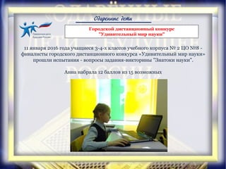 Одаренные дети
Городской дистанционный конкурс
"Удивительный мир науки"
11 января 2016 года учащиеся 3-4-х классов учебного корпуса № 2 ЦО №8 -
финалисты городского дистанционного конкурса «Удивительный мир науки»
прошли испытания - вопросы задания-викторины "Знатоки науки".
Анна набрала 12 баллов из 15 возможных
 