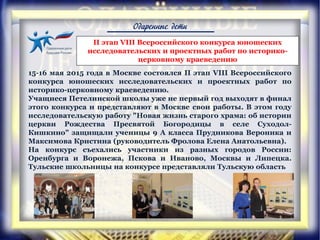 Одаренные дети
15-16 мая 2015 года в Москве состоялся II этап VIII Всероссийского
конкурса юношеских исследовательских и проектных работ по
историко-церковному краеведению.
Учащиеся Петелинской школы уже не первый год выходят в финал
этого конкурса и представляют в Москве свои работы. В этом году
исследовательскую работу "Новая жизнь старого храма: об истории
церкви Рождества Пресвятой Богородицы в селе Суходол-
Кишкино" защищали ученицы 9 А класса Прудникова Вероника и
Максимова Кристина (руководитель Фролова Елена Анатольевна).
На конкурс съехались участники из разных городов России:
Оренбурга и Воронежа, Пскова и Иваново, Москвы и Липецка.
Тульские школьницы на конкурсе представляли Тульскую область
II этап VIII Всероссийского конкурса юношеских
исследовательских и проектных работ по историко-
церковному краеведению
 