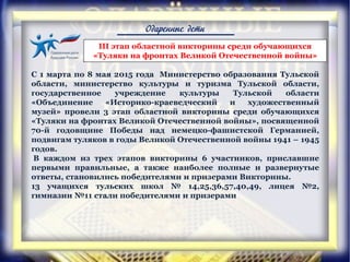 Одаренные дети
С 1 марта по 8 мая 2015 года Министерство образования Тульской
области, министерство культуры и туризма Тульской области,
государственное учреждение культуры Тульской области
«Объединение «Историко-краеведческий и художественный
музей» провели 3 этап областной викторины среди обучающихся
«Туляки на фронтах Великой Отечественной войны», посвященной
70-й годовщине Победы над немецко-фашистской Германией,
подвигам туляков в годы Великой Отечественной войны 1941 – 1945
годов.
В каждом из трех этапов викторины 6 участников, приславшие
первыми правильные, а также наиболее полные и развернутые
ответы, становились победителями и призерами Викторины.
13 учащихся тульских школ № 14,25,36,57,40,49, лицея №2,
гимназии №11 стали победителями и призерами
III этап областной викторины среди обучающихся
«Туляки на фронтах Великой Отечественной войны»
 