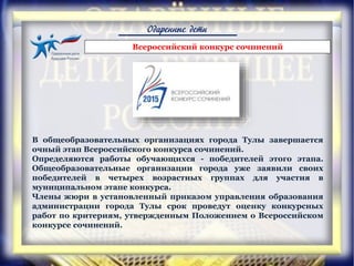 Одаренные дети
В общеобразовательных организациях города Тулы завершается
очный этап Всероссийского конкурса сочинений.
Определяются работы обучающихся - победителей этого этапа.
Общеобразовательные организации города уже заявили своих
победителей в четырех возрастных группах для участия в
муниципальном этапе конкурса.
Члены жюри в установленный приказом управления образования
администрации города Тулы срок проведут оценку конкурсных
работ по критериям, утвержденным Положением о Всероссийском
конкурсе сочинений.
Всероссийский конкурс сочинений
 