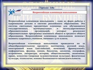 Одаренные дети
Всероссийская олимпиада школьников – одна из форм работы с
одаренными детьми в системе российского образования. Это
система ежегодных предметных олимпиад для обучающихся
государственных, муниципальных и негосударственных
образовательных организаций, которые реализуют
образовательные программы основного общего и среднего общего
образования. Всероссийская олимпиада школьников помогает
выявить одаренных учеников, начиная с 5-го класса.
Всероссийская олимпиада школьников проводится по 21
общеобразовательному предмету: математика, русский язык,
иностранный язык (английский, немецкий, французский),
информатика, физика, химия, биология, экология, география,
астрономия, литература, история, обществознание, экономика,
право, искусство (мировая художественная культура), физическая
культура, технология, основы безопасности жизнедеятельности.
Всероссийская олимпиада школьников
 