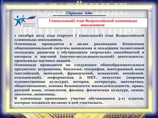 Одаренные дети
1 октября 2015 года стартует I (школьный) этап Всероссийской
олимпиады школьников.
Олимпиада проводится в целях реализации Концепции
общенациональной системы выявления и поддержки талантливой
молодежи, развития у обучающихся творческих способностей и
интереса к научной (научно-исследовательской) деятельности,
пропаганды научных знаний.
Олимпиада проводится по следующим общеобразовательным
предметам: астрономия, биология, география, иностранный язык
(английский, немецкий, французский, испанский, китайский,
итальянский), информатика и ИКТ, искусство (мировая
художественная культура), история, литература, математика,
обществознание, основы безопасности жизнедеятельности, право,
русский язык, технология, физика, физическая культура, химия,
экология, экономика.
В олимпиаде принимают участие обучающиеся 5-11 классов,
которые изъявили желание в ней участвовать.
I (школьный) этап Всероссийской олимпиады
школьников
 