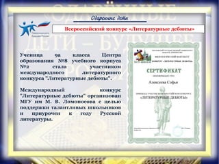 Одаренные дети
Ученица 9а класса Центра
образования №8 учебного корпуса
№2 стала участником
международного литературного
конкурса "Литературные дебюты".
Международный конкурс
"Литературные дебюты" организован
МГУ им М. В. Ломоносова с целью
поддержки талантливых школьников
и приурочен к году Русской
литературы.
Всероссийский конкурс «Литературные дебюты»
 