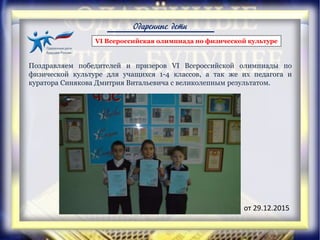 Одаренные дети
VI Всероссийская олимпиада по физической культуре
Поздравляем победителей и призеров VI Всероссийской олимпиады по
физической культуре для учащихся 1-4 классов, а так же их педагога и
куратора Синякова Дмитрия Витальевича с великолепным результатом.
от 29.12.2015
 