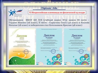 Одаренные дети
VI Всероссийская олимпиада по физической культуре
Обучающиеся МБОУ ЦО №8 (учебный корпус №3) заняли III место –
Гордеев Максим (2Б класс), II место - Сырыгина Ольга (3А класс) и Козлова
Наталья (2Б класс) и победителем стал Котельников Ярослав (4Б класс)
 