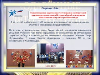 Одаренные дети
Торжественная церемония чествования победителей
муниципального этапа Всероссийской олимпиады
школьников 2015-2016 учебного года
В 2015-2016 учебном году 3388 тульских школьников 7-11 классов приняли
участие в олимпиадах по 23 предметам.
По итогам муниципального этапа Всероссийской олимпиады школьников
2015-2016 учебного года были определены 97 победителей, 11 обучающихся
одержали победу в олимпиадах по нескольким предметам. Матвеев Петр,
обучающийся 7 класса Центра образования – гимназии № 11 стал
победителем в 7 олимпиадах.
18.12.2015
 