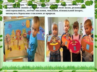 Дидактичні ігри: “Галявина грибочків, “З якого дерева листочок”-
закріплюють знання дітей про голосні та приголосні звуки, розвивають
спостережливість, логічне мислення, мовлення, пізнавальний інтерес,
виховують бережливе ставлення до природи.
 