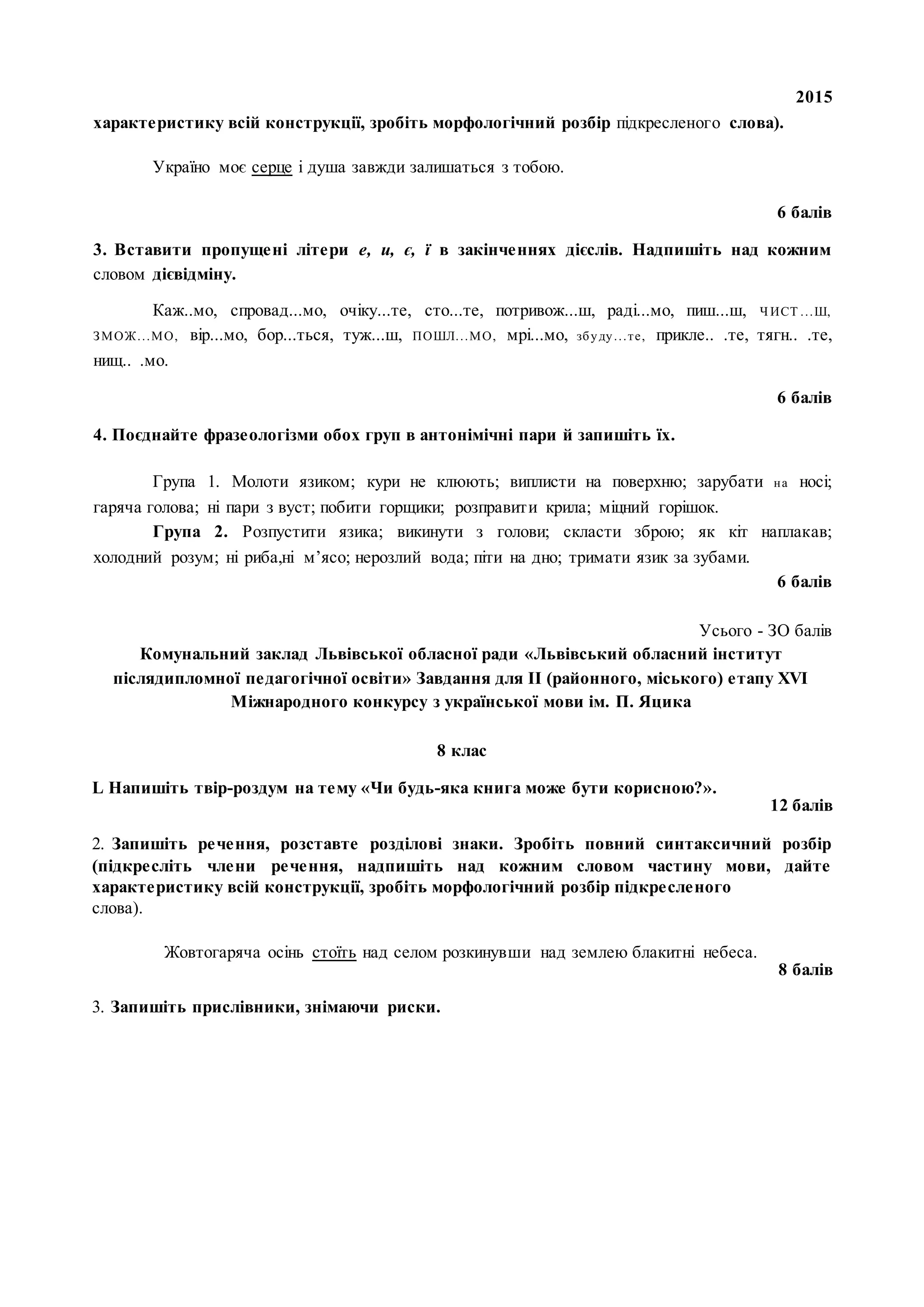 2015
характеристику всій конструкції, зробіть морфологічний розбір підкресленого слова).
Україно моє серце і душа завжди залишаться з тобою.
6 балів
3. Вставити пропущені літери е, и, є, ї в закінченнях дієслів. Надпишіть над кожним
словом дієвідміну.
Каж..мо, спровад...мо, очіку...те, сто...те, потривож...ш, раді...мо, пиш...ш, Ч ИСТ ...Ш,
ЗМОЖ...МО, вір...мо, бор...ться, туж...ш, ПОШЛ...МО, мрі...мо, збуду...те, прикле.. .те, тягн.. .те,
нищ.. .мо.
6 балів
4. Поєднайте фразеологізми обох груп в антонімічні пари й запишіть їх.
Група 1. Молоти язиком; кури не клюють; виплисти на поверхню; зарубати на носі;
гаряча голова; ні пари з вуст; побити горщики; розправити крила; міцний горішок.
Група 2. Розпустити язика; викинути з голови; скласти зброю; як кіт наплакав;
холодний розум; ні риба,ні м’ясо; нерозлий вода; піти на дно; тримати язик за зубами.
6 балів
Усього - ЗО балів
Комунальний заклад Львівської обласної ради «Львівський обласний інститут
післядипломної педагогічної освіти» Завдання для II (районного, міського) етапу XVI
Міжнародного конкурсу з української мови ім. П. Яцика
8 клас
L Напишіть твір-роздум на тему «Чи будь-яка книга може бути корисною?».
12 балів
2. Запишіть речення, розставте розділові знаки. Зробіть повний синтаксичний розбір
(підкресліть члени речення, надпишіть над кожним словом частину мови, дайте
характеристику всій конструкції, зробіть морфологічний розбір підкресленого
слова).
Жовтогаряча осінь стоїть над селом розкинувши над землею блакитні небеса.
8 балів
3. Запишіть прислівники, знімаючи риски.
 