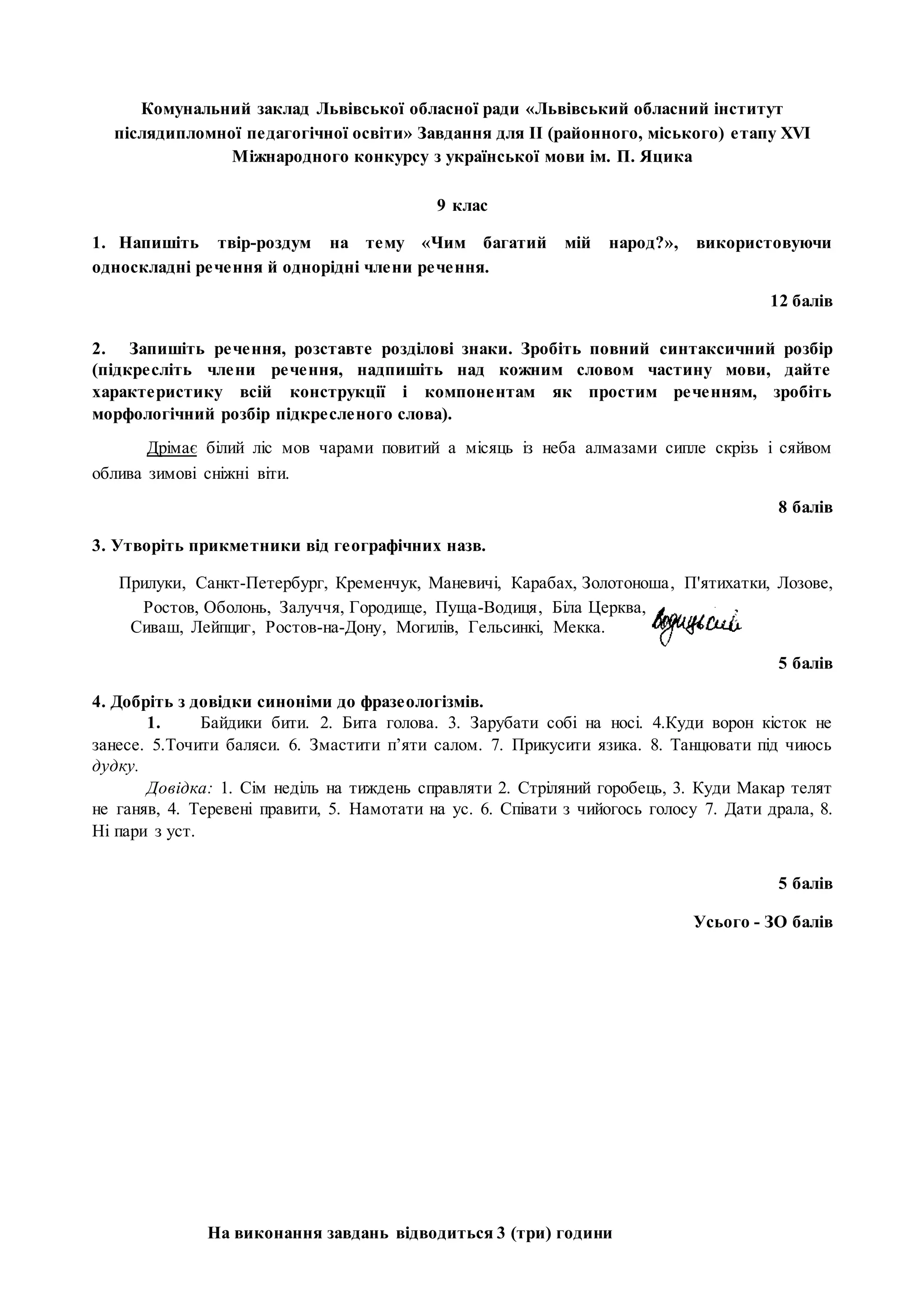 На виконання завдань відводиться 3 (три) години
Комунальний заклад Львівської обласної ради «Львівський обласний інститут
післядипломної педагогічної освіти» Завдання для II (районного, міського) етапу XVI
Міжнародного конкурсу з української мови ім. П. Яцика
9 клас
1. Напишіть твір-роздум на тему «Чим багатий мій народ?», використовуючи
односкладні речення й однорідні члени речення.
12 балів
2. Запишіть речення, розставте розділові знаки. Зробіть повний синтаксичний розбір
(підкресліть члени речення, надпишіть над кожним словом частину мови, дайте
характеристику всій конструкції і компонентам як простим реченням, зробіть
морфологічний розбір підкресленого слова).
Дрімає білий ліс мов чарами повитий а місяць із неба алмазами сипле скрізь і сяйвом
облива зимові сніжні віти.
8 балів
3. Утворіть прикметники від географічних назв.
Прилуки, Санкт-Петербург, Кременчук, Маневичі, Карабах, Золотоноша, П'ятихатки, Лозове,
Ростов, Оболонь, Залуччя, Городище, Пуща-Водиця, Біла Церква,
Сиваш, Лейпциг, Ростов-на-Дону, Могилів, Гельсинкі, Мекка.
5 балів
4. Добріть з довідки синоніми до фразеологізмів.
1. Байдики бити. 2. Бита голова. 3. Зарубати собі на носі. 4.Куди ворон кісток не
занесе. 5.Точити баляси. 6. Змастити п’яти салом. 7. Прикусити язика. 8. Танцювати під чиюсь
дудку.
Довідка: 1. Сім неділь на тиждень справляти 2. Стріляний горобець, 3. Куди Макар телят
не ганяв, 4. Теревені правити, 5. Намотати на ус. 6. Співати з чийогось голосу 7. Дати драла, 8.
Ні пари з уст.
5 балів
Усього - ЗО балів
 