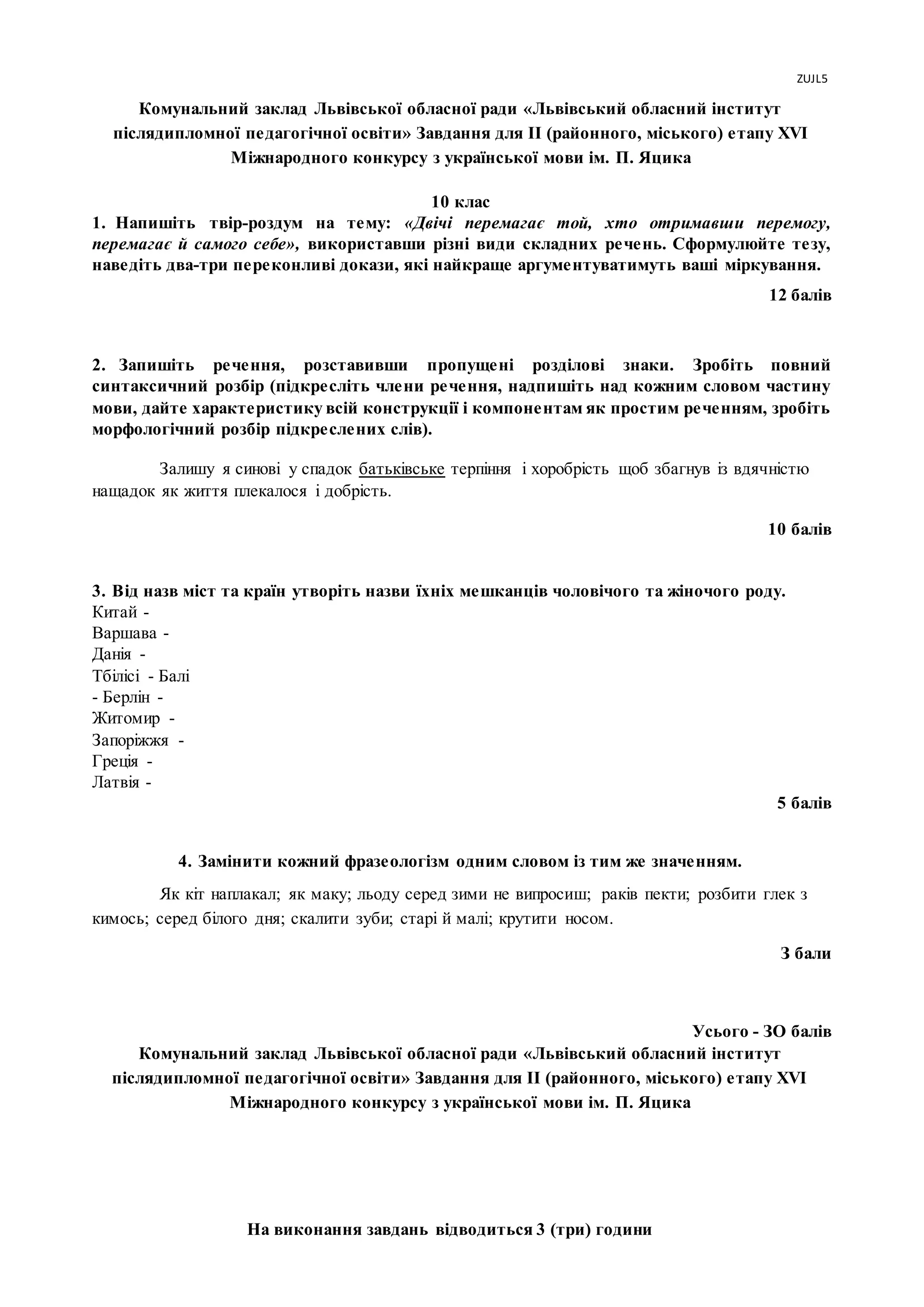 ZUJL5
На виконання завдань відводиться 3 (три) години
Комунальний заклад Львівської обласної ради «Львівський обласний інститут
післядипломної педагогічної освіти» Завдання для II (районного, міського) етапу XVI
Міжнародного конкурсу з української мови ім. П. Яцика
10 клас
1. Напишіть твір-роздум на тему: «Двічі перемагає той, хто отримавши перемогу,
перемагає й самого себе», використавши різні види складних речень. Сформулюйте тезу,
наведіть два-три переконливі докази, які найкраще аргументуватимуть ваші міркування.
12 балів
2. Запишіть речення, розставивши пропущені розділові знаки. Зробіть повний
синтаксичний розбір (підкресліть члени речення, надпишіть над кожним словом частину
мови, дайте характеристику всій конструкції і компонентам як простим реченням, зробіть
морфологічний розбір підкреслених слів).
Залишу я синові у спадок батьківське терпіння і хоробрість щоб збагнув із вдячністю
нащадок як життя плекалося і добрість.
10 балів
3. Від назв міст та країн утворіть назви їхніх мешканців чоловічого та жіночого роду.
Китай -
Варшава -
Данія -
Тбілісі - Балі
- Берлін -
Житомир -
Запоріжжя -
Греція -
Латвія -
5 балів
4. Замінити кожний фразеологізм одним словом із тим же значенням.
Як кіт наплакал; як маку; льоду серед зими не випросиш; раків пекти; розбити глек з
кимось; серед білого дня; скалити зуби; старі й малі; крутити носом.
З бали
Усього - ЗО балів
Комунальний заклад Львівської обласної ради «Львівський обласний інститут
післядипломної педагогічної освіти» Завдання для II (районного, міського) етапу XVI
Міжнародного конкурсу з української мови ім. П. Яцика
 