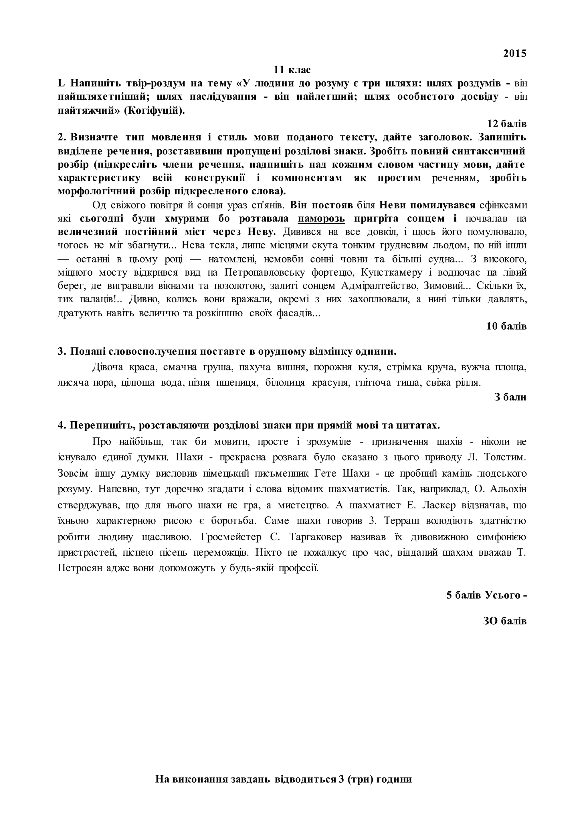 2015
На виконання завдань відводиться 3 (три) години
11 клас
L Напишіть твір-роздум на тему «У людини до розуму є три шляхи: шлях роздумів - він
найшляхетніший; шлях наслідування - він найлегший; шлях особистого досвіду - він
найтяжчий» (Когіфуцій).
12 балів
2. Визначте тип мовлення і стиль мови поданого тексту, дайте заголовок. Запишіть
виділене речення, розставивши пропущені розділові знаки. Зробіть повний синтаксичний
розбір (підкресліть члени речення, надпишіть над кожним словом частину мови, дайте
характеристику всій конструкції і компонентам як простим реченням, зробіть
морфологічний розбір підкресленого слова).
Од свіжого повітря й сонця ураз сп'янів. Він постояв біля Неви помилувався сфінксами
які сьогодні були хмурими бо розтавала паморозь пригріта сонцем і почвалав на
величезний постійний міст через Неву. Дивився на все довкіл, і щось його помулювало,
чогось не міг збагнути... Нева текла, лише місцями скута тонким грудневим льодом, по ній ішли
— останні в цьому році — натомлені, немовби сонні човни та більші судна... З високого,
міцного мосту відкрився вид на Петропавловську фортецю, Кунсткамеру і водночас на лівий
берег, де вигравали вікнами та позолотою, залиті сонцем Адміралтейство, Зимовий... Скільки їх,
тих палаців!.. Дивно, колись вони вражали, окремі з них захоплювали, а нині тільки давлять,
дратують навіть величчю та розкішшю своїх фасадів...
10 балів
3. Подані словосполучення поставте в орудному відмінку однини.
Дівоча краса, смачна груша, пахуча вишня, порожня куля, стрімка круча, вужча площа,
лисяча нора, цілюща вода, пізня пшениця, білолиця красуня, гнітюча тиша, свіжа рілля.
З бали
4. Перепишіть, розставляючи розділові знаки при прямій мові та цитатах.
Про найбільш, так би мовити, просте і зрозуміле - призначення шахів - ніколи не
існувало єдиної думки. Шахи - прекрасна розвага було сказано з цього приводу Л. Толстим.
Зовсім іншу думку висловив німецький письменник Гете Шахи - це пробний камінь людського
розуму. Напевно, тут доречно згадати і слова відомих шахматистів. Так, наприклад, О. Альохін
стверджував, що для нього шахи не гра, а мистецтво. А шахматист Е. Ласкер відзначав, що
їхньою характерною рисою є боротьба. Саме шахи говорив 3. Терраш володіють здатністю
робити людину щасливою. Гросмейстер С. Таргаковер називав їх дивовижною симфонією
пристрастей, піснею пісень переможців. Ніхто не пожалкує про час, відданий шахам вважав Т.
Петросян адже вони допоможуть у будь-якій професії.
5 балів Усього -
ЗО балів
 