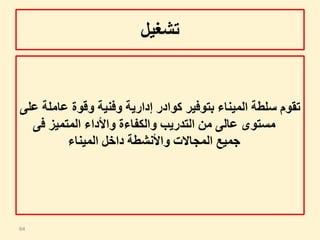 ‫تشغيل‬
‫عا‬ ‫وقوة‬ ‫وفنية‬ ‫إدارية‬ ‫كوادر‬ ‫بتوفير‬ ‫الميناء‬ ‫سلطة‬ ‫تقوم‬‫على‬ ‫ملة‬
‫مستوى‬‫عالى‬‫المتميز‬ ‫واألداء‬ ‫والكفاءة‬ ‫التدريب‬ ‫من‬‫فى‬
‫الميناء‬ ‫داخل‬ ‫واألنشطة‬ ‫المجاالت‬ ‫جميع‬
64
 