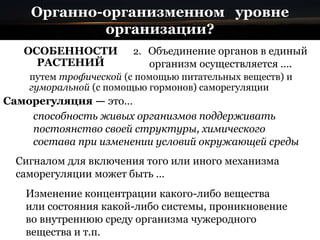 Органно-организменном уровне
организации?
ОСОБЕННОСТИ
РАСТЕНИЙ
2. Объединение органов в единый
организм осуществляется ….
Сигналом для включения того или иного механизма
саморегуляции может быть …
Изменение концентрации какого-либо вещества
или состояния какой-либо системы, проникновение
во внутреннюю среду организма чужеродного
вещества и т.п.
Саморегуляция — это…
способность живых организмов поддерживать
постоянство своей структуры, химического
состава при изменении условий окружающей среды
путем трофической (с помощью питательных веществ) и
гуморальной (с помощью гормонов) саморегуляции
 