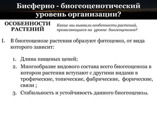 Бисферно - биогеоценотический
уровень организации?
ОСОБЕННОСТИ
РАСТЕНИЙ
Какие мы выявили особенности растений,
проявляющиеся на уровне биогеоценозов?
I. В биогеоценозе растения образуют фитоценоз, от вида
которого зависит:
1. Длина пищевых цепей;
2. Многообразие видового состава всего биогеоценоза в
котором растения вступают с другими видами в
трофические, топические, фабрические, форические,
связи ;
3. Стабильность и устойчивость данного биогеоценоза.
 