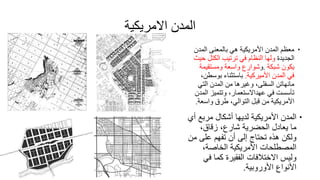 ‫االمريكية‬ ‫المدن‬
‫الم‬ ‫بالمعنى‬ ‫هي‬ ‫األمريكية‬ ‫المدن‬ ‫معظم‬‫دن‬
‫الجديدة‬‫الكت‬ ‫ترتيب‬ ‫في‬ ‫النظام‬ ‫ولها‬‫حيث‬ ‫ل‬
‫شبكة‬ ‫يكون‬.‫و‬‫شوارع‬‫ومستقي‬ ‫واسعة‬‫مة‬
‫األميركية‬ ‫المدن‬ ‫في‬.‫بوس‬ ‫باستثناء‬،‫طن‬
‫الت‬ ‫المدن‬ ‫من‬ ‫وغيرها‬ ،‫السفلى‬ ‫مانهاتن‬‫ي‬
‫ا‬ ‫وتتميز‬ ،‫عهداالستعمار‬ ‫في‬ ‫تأسست‬‫لمدن‬
‫واس‬ ‫طرق‬ ،‫التوالي‬ ‫قبل‬ ‫من‬ ‫األمريكية‬‫عة‬.
‫مربع‬ ‫أشكال‬ ‫لديها‬ ‫األمريكية‬ ‫المدن‬‫أي‬
،‫زقاق‬ ،‫شارع‬ ‫الحضرية‬ ‫يعادل‬ ‫ما‬
‫على‬ ‫تفهم‬ ‫أن‬ ‫إلى‬ ‫تحتاج‬ ‫هذه‬ ‫ولكن‬‫من‬
،‫الخاصة‬ ‫األمريكية‬ ‫المصطلحات‬
‫ف‬ ‫كما‬ ‫الفقيرة‬ ‫االختالفات‬ ‫وليس‬‫ي‬
‫األوروبية‬ ‫األنواع‬.
 