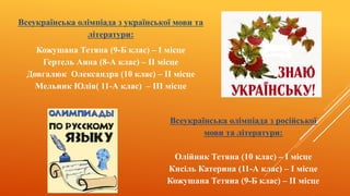 Всеукраїнська олімпіада з української мови та
літератури:
Кожушана Тетяна (9-Б клас) – I місце
Гертель Анна (8-А клас) – II місце
Довгалюк Олександра (10 клас) – II місце
Мельник Юлія( 11-А клас) – III місце
Всеукраїнська олімпіада з російської
мови та літератури:
Олійник Тетяна (10 клас) – I місце
Кисіль Катерина (11-А клас) – I місце
Кожушана Тетяна (9-Б клас) – II місце
 