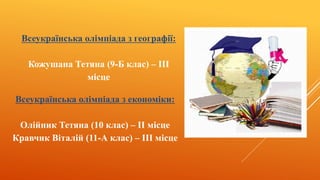 Всеукраїнська олімпіада з географії:
Кожушана Тетяна (9-Б клас) – III
місце
Всеукраїнська олімпіада з економіки:
Олійник Тетяна (10 клас) – II місце
Кравчик Віталій (11-А клас) – III місце
 
