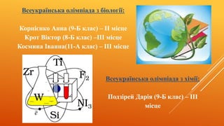 Всеукраїнська олімпіада з біології:
Корнієнко Анна (9-Б клас) – II місце
Крот Віктор (8-Б клас) –III місце
Космина Іванна(11-А клас) – III місце
Всеукраїнська олімпіада з хімії:
Подзірей Дарія (9-Б клас) – III
місце
 