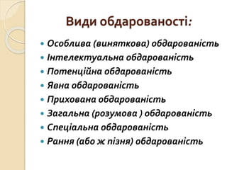 Види обдарованості:
 Особлива (виняткова) обдарованість
 Інтелектуальна обдарованість
 Потенційна обдарованість
 Явна обдарованість
 Прихована обдарованість
 Загальна (розумова ) обдарованість
 Спеціальна обдарованість
 Рання (або ж пізня) обдарованість
 