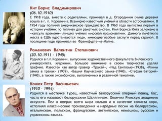Кит Борис Владимирович
(06.10.1910)
С 1918 года, вместе с родителями, проживал в д. Огородники (ныне деревня
вошла в г. п. Кореличи). Всемирно известный учёный в области астронавтики. В
1954 году получил американское гражданство. В 1960 году выпустил первый в
истории учебник по топливу для ракетных систем. Имя Бориса Кита заложено в
«капсулу времени» лучших учёных мировой космонавтики. Данного почётного
жеста в США удостаиваются люди, имеющие особые заслуги перед страной. В
последние годы проживал во Франкфурте-на-Майне.
Романович Валентин Степанович
(20.10.1911 – 1945)
Родился в г.п.Кореличи, выпускник художественного факультета Виленского
университета, художник. Большое внимание в своем творчестве уделял
графике. Известен как автор гравюр «Тракай», «Над Свитязью»(1938), «Руины
замка в траках» (1939), «Башня Каунасского замка»(1940), «Стефан Баторий»
(1940), а также экслибрисов, выполненных в различной тематике.
Конюх Петр Васильевич
(1910 – 1994)
Родился в местечке Турец, известный белорусский оперный певец, бас,
часто его называют белорусским Шаляпиным. Окончил Римскую академию
искусств. Пел в операх всего мира сольно и в качестве солиста хора,
исполнял классические произведения и народные песни на белорусском,
итальянском, польском, французском, английском, немецком, русском и
украинском языках.
 