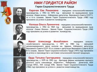 ИМИ ГОРДИТСЯ РАЙОН
Герои Социалистического Труда
Карачан Ева Романовна – передовик сельскохозяйственного
производства, с 1953 по 1975 год – звеньевая по выращиванию льна
колхоза «Новая жизнь». Избиралась депутатом Верховного Совета СССР 5-
го и 6–го созывов. Звание Героя Социалистического Труда (1983 год)
присвоено за успехи в развитии льноводства.
Колоша Ольга Лукинична – передовик сельскохозяйственного
производства, с 1954 по 1969 год – звеньевая по выращиванию льна
колхоза «Знамя Ленина». Звание Героя Социалистического Труда (1965
год) присвоено за успехи в развитии льноводства.
Мокат Александр Михайлович – передовик сельско-
хозяйственного производства, с 1971 по 1984 год – звеньевой
механизированного звена колхоза им. Царюка. Избирался депутатом
Верховного Совета СССР 10-го созыва и депутатом Верховного Совета БССР
8-го созыва. Звание Героя Социалистического Труда (1973 год) присвоено
за успехи в производстве и заготовке сельскохозяйственной продукции.
Орда Татьяна Григорьевна – передовик сельскохозяйственного
производства, с 1979 по 1992 год – бригадир фермы молодняка крупного
рогатого скота племзавода «Кореличи». Избиралась делегатом XXIV
съезда КПСС, ХХХ съезда КПБ. Звание Героя Социалистического Труда
(1966 год) присвоено за успехи в развитии животноводства.
 