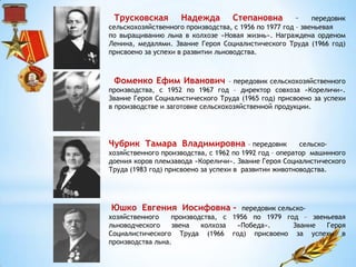 Трусковская Надежда Степановна – передовик
сельскохозяйственного производства, с 1956 по 1977 год – звеньевая
по выращиванию льна в колхозе «Новая жизнь». Награждена орденом
Ленина, медалями. Звание Героя Социалистического Труда (1966 год)
присвоено за успехи в развитии льноводства.
Фоменко Ефим Иванович – передовик сельскохозяйственного
производства, с 1952 по 1967 год – директор совхоза «Кореличи».
Звание Героя Социалистического Труда (1965 год) присвоено за успехи
в производстве и заготовке сельскохозяйственной продукции.
Чубрик Тамара Владимировна – передовик сельско-
хозяйственного производства, с 1962 по 1992 год – оператор машинного
доения коров племзавода «Кореличи». Звание Героя Социалистического
Труда (1983 год) присвоено за успехи в развитии животноводства.
Юшко Евгения Иосифовна – передовик сельско-
хозяйственного производства, с 1956 по 1979 год – звеньевая
льноводческого звена колхоза «Победа». Звание Героя
Социалистического Труда (1966 год) присвоено за успехи в
производства льна.
 