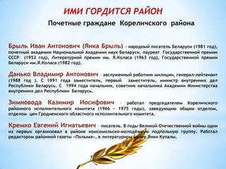 ИМИ ГОРДИТСЯ РАЙОН
Почетные граждане Кореличского района
Брыль Иван Антонович (Янка Брыль) – народный писатель Беларуси (1981 год),
почетный академик Национальной Академии наук Беларуси, лауреат Государственной премии
СССР (1952 год), Литературной премии им. Я.Коласа (1963 год), Государственной премии
Беларуси им.Я.Коласа (1982 год).
Данько Владимир Антонович – заслуженный работник милиции, генерал-лейтенант
(1988 год ). С 1991 года заместитель, первый заместитель, министр внутренних дел
Республики Беларусь. С 1994 года начальник, советник начальника Академии Министерства
внутренних дел Республики Беларусь.
Зимновода Казимир Иосифович – работал председателем Кореличского
районного исполнительного комитета (1966 – 1975 годы), заведующим общим отделом,
отделом цен Гродненского областного исполнительного комитета.
Кремко Евгений Игнатьевич – писатель. В годы Великой Отечественной войны один
из первых организовал в районе комсомольско-молодёжную подпольную группу. Работал
редактором районной газеты «Полымя», в литературном музее Янки Купалы.
 