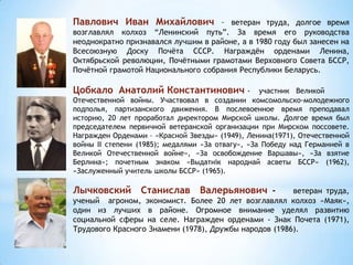 Павлович Иван Михайлович – ветеран труда, долгое время
возглавлял колхоз “Ленинский путь”. За время его руководства
неоднократно признавался лучшим в районе, а в 1980 году был занесен на
Всесоюзную Доску Почёта СССР. Награждён орденами Ленина,
Октябрьской революции, Почётными грамотами Верховного Совета БССР,
Почётной грамотой Национального собрания Республики Беларусь.
Цобкало Анатолий Константинович - участник Великой
Отечественной войны. Участвовал в создании комсомольско-молодежного
подполья, партизанского движения. В послевоенное время преподавал
историю, 20 лет проработал директором Мирской школы. Долгое время был
председателем первичной ветеранской организации при Мирском поссовете.
Награжден Орденами – «Красной Звезды» (1949), Ленина(1971), Отечественной
войны II степени (1985); медалями «За отвагу», «За Победу над Германией в
Великой Отечественной войне», «За освобождение Варшавы», «За взятие
Берлина»; почетным знаком «Выдатнік народнай асветы БССР» (1962),
«Заслуженный учитель школы БССР» (1965).
Лычковский Станислав Валерьянович - ветеран труда,
ученый агроном, экономист. Более 20 лет возглавлял колхоз «Маяк»,
один из лучших в районе. Огромное внимание уделял развитию
социальной сферы на селе. Награжден орденами - Знак Почета (1971),
Трудового Красного Знамени (1978), Дружбы народов (1986).
 