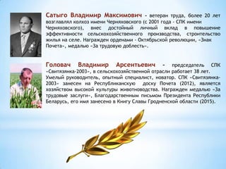 Сатыго Владимир Максимович - ветеран труда, более 20 лет
возглавлял колхоз имени Черняховского (с 2001 года - СПК имени
Черняховского), внес достойный личный вклад в повышение
эффективности сельскохозяйственного производства, строительство
жилья на селе. Награжден орденами - Октябрьской революции, «Знак
Почета», медалью «За трудовую доблесть».
Головач Владимир Арсентьевич – председатель СПК
«Свитязянка-2003», в сельскохозяйственной отрасли работает 38 лет.
Умелый руководитель, опытный специалист, новатор. СПК «Свитязянка-
2003» занесен на Республиканскую доску Почета (2012), является
хозяйством высокой культуры животноводства. Награжден медалью «За
трудовые заслуги», Благодарственным письмом Президента Республики
Беларусь, его имя занесено в Книгу Славы Гродненской области (2015).
 