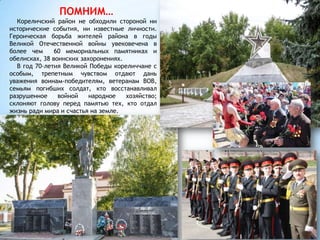 ПОМНИМ…
Кореличский район не обходили стороной ни
исторические события, ни известные личности.
Героическая борьба жителей района в годы
Великой Отечественной войны увековечена в
более чем 60 мемориальных памятниках и
обелисках, 38 воинских захоронениях.
В год 70-летия Великой Победы кореличчане с
особым, трепетным чувством отдают дань
уважения воинам-победителям, ветеранам ВОВ,
семьям погибших солдат, кто восстанавливал
разрушенное войной народное хозяйство;
склоняют голову перед памятью тех, кто отдал
жизнь ради мира и счастья на земле.
 