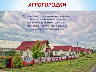 За последние годы коренным образом
изменился облик населённых
пунктов и районного центра.
На карте Кореличского района
появилось 13 агрогородков.
АГРОГОРОДКИ
 